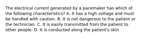 The electrical current generated by a pacemaker has which of the following characteristics? A. It has a high voltage and must be handled with caution. B. It is not dangerous to the patient or the technician. C. It is easily transmitted from the patient to other people. D. It is conducted along the patient's skin