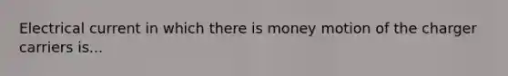 Electrical current in which there is money motion of the charger carriers is...