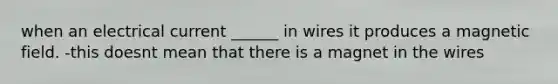 when an electrical current ______ in wires it produces a magnetic field. -this doesnt mean that there is a magnet in the wires