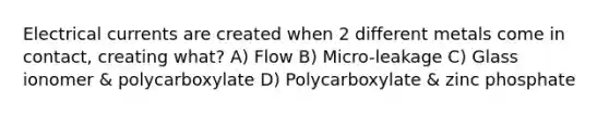 Electrical currents are created when 2 different metals come in contact, creating what? A) Flow B) Micro-leakage C) Glass ionomer & polycarboxylate D) Polycarboxylate & zinc phosphate