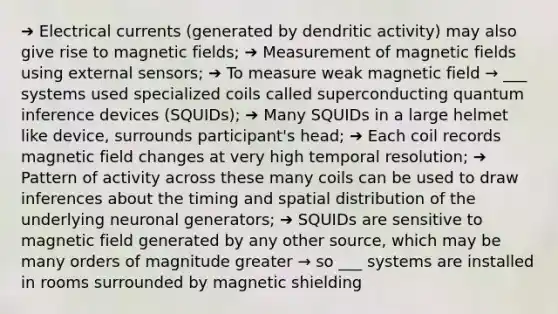 ➔ Electrical currents (generated by dendritic activity) may also give rise to magnetic fields; ➔ Measurement of magnetic fields using external sensors; ➔ To measure weak magnetic field → ___ systems used specialized coils called superconducting quantum inference devices (SQUIDs); ➔ Many SQUIDs in a large helmet like device, surrounds participant's head; ➔ Each coil records magnetic field changes at very high temporal resolution; ➔ Pattern of activity across these many coils can be used to draw inferences about the timing and spatial distribution of the underlying neuronal generators; ➔ SQUIDs are sensitive to magnetic field generated by any other source, which may be many orders of magnitude greater → so ___ systems are installed in rooms surrounded by magnetic shielding