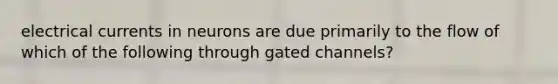 electrical currents in neurons are due primarily to the flow of which of the following through gated channels?