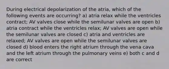 During electrical depolarization of the atria, which of the following events are occurring? a) atria relax while the ventricles contract; AV valves close while the semilunar valves are open b) atria contract while the ventricles relax; AV valves are open while the semilunar valves are closed c) atria and ventricles are relaxed; AV valves are open while the semilunar valves are closed d) blood enters the right atrium through the vena cava and the left atrium through the pulmonary veins e) both c and d are correct