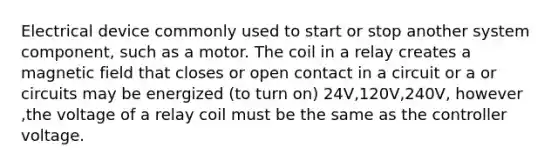 Electrical device commonly used to start or stop another system component, such as a motor. The coil in a relay creates a magnetic field that closes or open contact in a circuit or a or circuits may be energized (to turn on) 24V,120V,240V, however ,the voltage of a relay coil must be the same as the controller voltage.