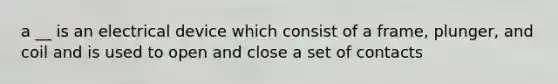 a __ is an electrical device which consist of a frame, plunger, and coil and is used to open and close a set of contacts