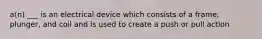 a(n) ___ is an electrical device which consists of a frame, plunger, and coil and is used to create a push or pull action