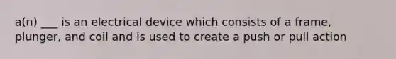 a(n) ___ is an electrical device which consists of a frame, plunger, and coil and is used to create a push or pull action