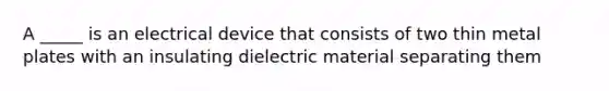 A _____ is an electrical device that consists of two thin metal plates with an insulating dielectric material separating them