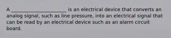 A _______________________ is an electrical device that converts an analog signal, such as line pressure, into an electrical signal that can be read by an electrical device such as an alarm circuit board.