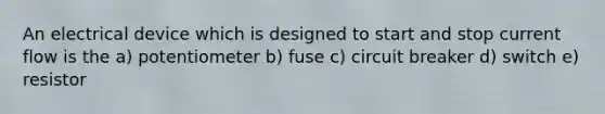 An electrical device which is designed to start and stop current flow is the a) potentiometer b) fuse c) circuit breaker d) switch e) resistor