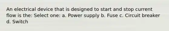 An electrical device that is designed to start and stop current flow is the: Select one: a. Power supply b. Fuse c. Circuit breaker d. Switch