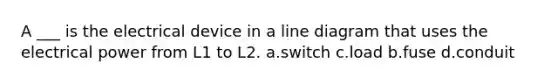 A ___ is the electrical device in a line diagram that uses the electrical power from L1 to L2. a.switch c.load b.fuse d.conduit