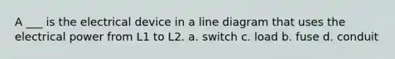 A ___ is the electrical device in a line diagram that uses the electrical power from L1 to L2. a. switch c. load b. fuse d. conduit