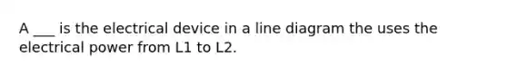 A ___ is the electrical device in a line diagram the uses the electrical power from L1 to L2.