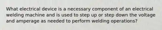 What electrical device is a necessary component of an electrical welding machine and is used to step up or step down the voltage and amperage as needed to perform welding operations?