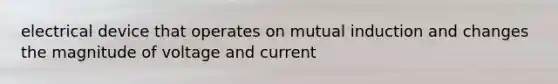 electrical device that operates on mutual induction and changes the magnitude of voltage and current