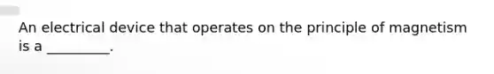 An electrical device that operates on the principle of magnetism is a _________.