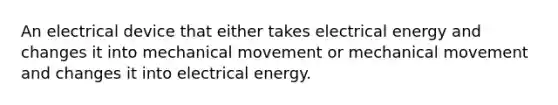 An electrical device that either takes electrical energy and changes it into mechanical movement or mechanical movement and changes it into electrical energy.