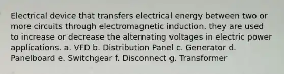 Electrical device that transfers electrical energy between two or more circuits through electromagnetic induction. they are used to increase or decrease the alternating voltages in electric power applications. a. VFD b. Distribution Panel c. Generator d. Panelboard e. Switchgear f. Disconnect g. Transformer