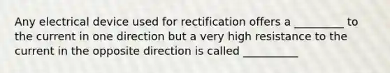 Any electrical device used for rectification offers a _________ to the current in one direction but a very high resistance to the current in the opposite direction is called __________