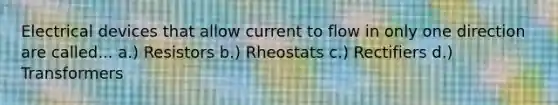 Electrical devices that allow current to flow in only one direction are called... a.) Resistors b.) Rheostats c.) Rectifiers d.) Transformers