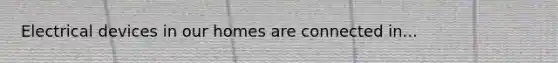 Electrical devices in our homes are connected in...
