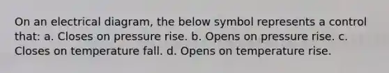 On an electrical diagram, the below symbol represents a control that: a. Closes on pressure rise. b. Opens on pressure rise. c. Closes on temperature fall. d. Opens on temperature rise.