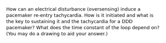 How can an electrical disturbance (oversensing) induce a pacemaker re-entry tachycardia. How is it initiated and what is the key to sustaining it and the tachycardia for a DDD pacemaker? What does the time constant of the loop depend on? (You may do a drawing to aid your answer.)