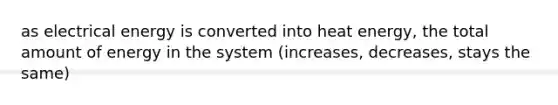 as electrical energy is converted into heat energy, the total amount of energy in the system (increases, decreases, stays the same)