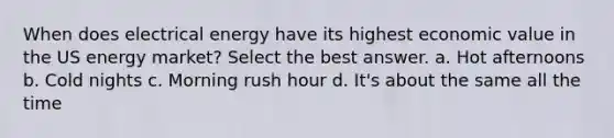 When does electrical energy have its highest economic value in the US energy market? Select the best answer. a. Hot afternoons b. Cold nights c. Morning rush hour d. It's about the same all the time