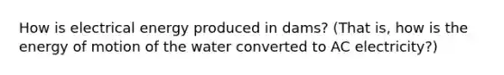 How is electrical energy produced in dams? (That is, how is the energy of motion of the water converted to AC electricity?)