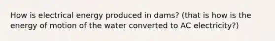 How is electrical energy produced in dams? (that is how is the energy of motion of the water converted to AC electricity?)