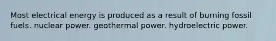 Most electrical energy is produced as a result of burning fossil fuels. nuclear power. geothermal power. hydroelectric power.