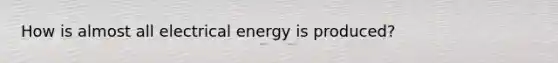 How is almost all electrical energy is produced?