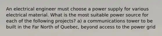 An electrical engineer must choose a power supply for various electrical material. What is the most suitable power source for each of the following projects? a) a communications tower to be built in the Far North of Quebec, beyond access to the power grid