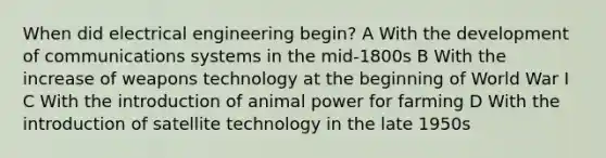 When did electrical engineering begin? A With the development of communications systems in the mid-1800s B With the increase of weapons technology at the beginning of World War I C With the introduction of animal power for farming D With the introduction of satellite technology in the late 1950s