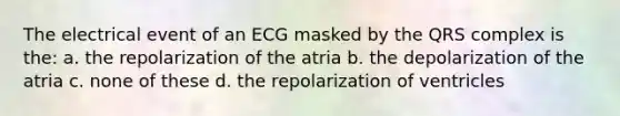 The electrical event of an ECG masked by the QRS complex is the: a. the repolarization of the atria b. the depolarization of the atria c. none of these d. the repolarization of ventricles