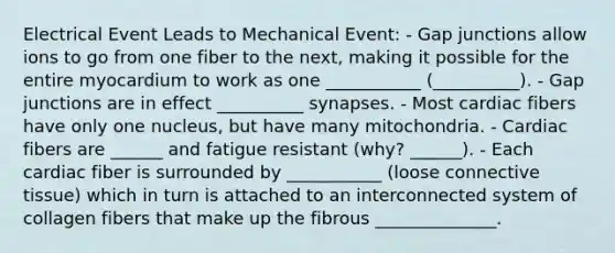 Electrical Event Leads to Mechanical Event: - Gap junctions allow ions to go from one fiber to the next, making it possible for the entire myocardium to work as one ___________ (__________). - Gap junctions are in effect __________ synapses. - Most cardiac fibers have only one nucleus, but have many mitochondria. - Cardiac fibers are ______ and fatigue resistant (why? ______). - Each cardiac fiber is surrounded by ___________ (loose connective tissue) which in turn is attached to an interconnected system of collagen fibers that make up the fibrous ______________.