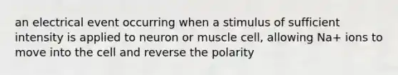 an electrical event occurring when a stimulus of sufficient intensity is applied to neuron or muscle cell, allowing Na+ ions to move into the cell and reverse the polarity