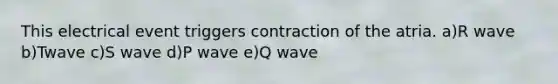 This electrical event triggers contraction of the atria. a)R wave b)Twave c)S wave d)P wave e)Q wave