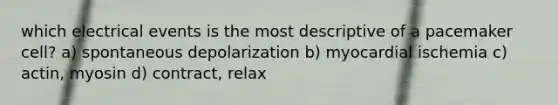 which electrical events is the most descriptive of a pacemaker cell? a) spontaneous depolarization b) myocardial ischemia c) actin, myosin d) contract, relax