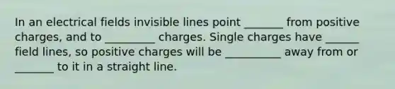 In an electrical fields invisible lines point _______ from positive charges, and to _________ charges. Single charges have ______ field lines, so positive charges will be __________ away from or _______ to it in a straight line.