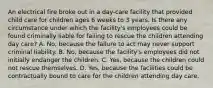 An electrical fire broke out in a day-care facility that provided child care for children ages 6 weeks to 3 years. Is there any circumstance under which the facility's employees could be found criminally liable for failing to rescue the children attending day care? A. No, because the failure to act may never support criminal liability. B. No, because the facility's employees did not initially endanger the children. C. Yes, because the children could not rescue themselves. D. Yes, because the facilities could be contractually bound to care for the children attending day care.