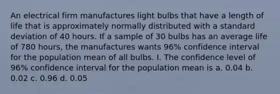 An electrical firm manufactures light bulbs that have a length of life that is approximately normally distributed with a <a href='https://www.questionai.com/knowledge/kqGUr1Cldy-standard-deviation' class='anchor-knowledge'>standard deviation</a> of 40 hours. If a sample of 30 bulbs has an average life of 780 hours, the manufactures wants 96% confidence interval for the population mean of all bulbs. I. The confidence level of 96% confidence interval for the population mean is a. 0.04 b. 0.02 c. 0.96 d. 0.05