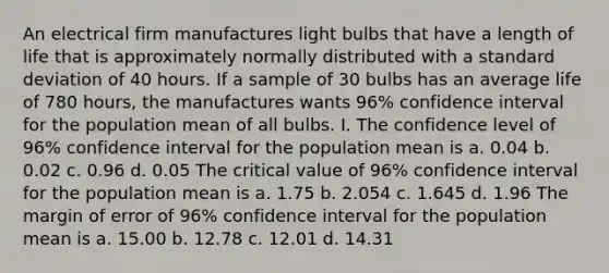 An electrical firm manufactures light bulbs that have a length of life that is approximately normally distributed with a <a href='https://www.questionai.com/knowledge/kqGUr1Cldy-standard-deviation' class='anchor-knowledge'>standard deviation</a> of 40 hours. If a sample of 30 bulbs has an average life of 780 hours, the manufactures wants 96% confidence interval for the population mean of all bulbs. I. The confidence level of 96% confidence interval for the population mean is a. 0.04 b. 0.02 c. 0.96 d. 0.05 The critical value of 96% confidence interval for the population mean is a. 1.75 b. 2.054 c. 1.645 d. 1.96 The margin of error of 96% confidence interval for the population mean is a. 15.00 b. 12.78 c. 12.01 d. 14.31