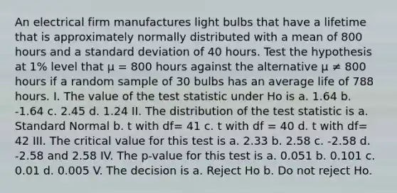 An electrical firm manufactures light bulbs that have a lifetime that is approximately normally distributed with a mean of 800 hours and a standard deviation of 40 hours. Test the hypothesis at 1% level that µ = 800 hours against the alternative µ ≠ 800 hours if a random sample of 30 bulbs has an average life of 788 hours. I. The value of <a href='https://www.questionai.com/knowledge/kzeQt8hpQB-the-test-statistic' class='anchor-knowledge'>the test statistic</a> under Ho is a. 1.64 b. -1.64 c. 2.45 d. 1.24 II. The distribution of the test statistic is a. Standard Normal b. t with df= 41 c. t with df = 40 d. t with df= 42 III. The critical value for this test is a. 2.33 b. 2.58 c. -2.58 d. -2.58 and 2.58 IV. The p-value for this test is a. 0.051 b. 0.101 c. 0.01 d. 0.005 V. The decision is a. Reject Ho b. Do not reject Ho.