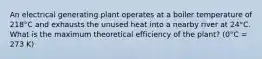 An electrical generating plant operates at a boiler temperature of 218°C and exhausts the unused heat into a nearby river at 24°C. What is the maximum theoretical efficiency of the plant? (0°C = 273 K)