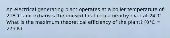 An electrical generating plant operates at a boiler temperature of 218°C and exhausts the unused heat into a nearby river at 24°C. What is the maximum theoretical efficiency of the plant? (0°C = 273 K)