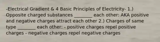 -Electrical Gradient & 4 Basic Principles of Electricity- 1.) Opposite charged substances ________ each other: AKA positive and negative charges attract each other 2.) Charges of same type ________ each other: - positive charges repel positive charges - negative charges repel negative charges