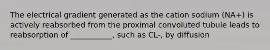 The electrical gradient generated as the cation sodium (NA+) is actively reabsorbed from the proximal convoluted tubule leads to reabsorption of ___________, such as CL-, by diffusion